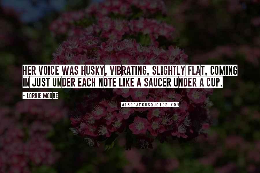 Lorrie Moore Quotes: Her voice was husky, vibrating, slightly flat, coming in just under each note like a saucer under a cup.