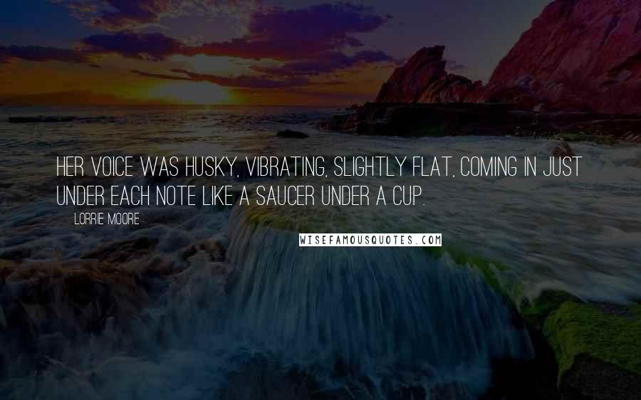 Lorrie Moore Quotes: Her voice was husky, vibrating, slightly flat, coming in just under each note like a saucer under a cup.