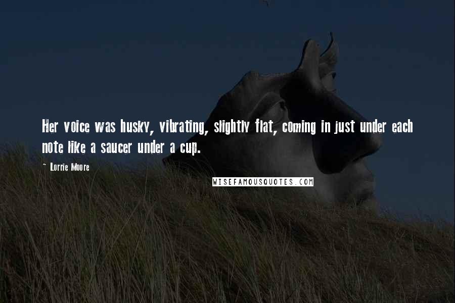 Lorrie Moore Quotes: Her voice was husky, vibrating, slightly flat, coming in just under each note like a saucer under a cup.