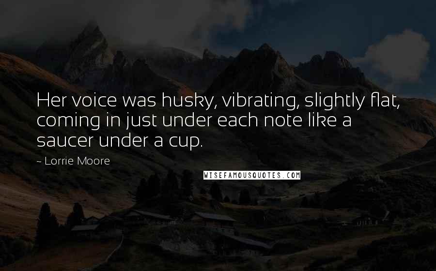 Lorrie Moore Quotes: Her voice was husky, vibrating, slightly flat, coming in just under each note like a saucer under a cup.