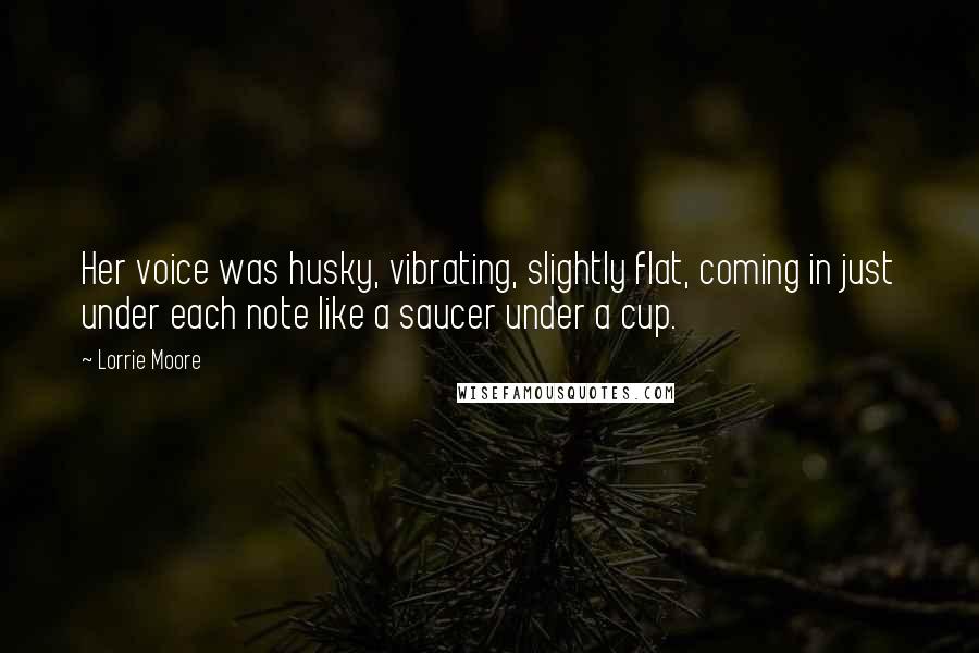 Lorrie Moore Quotes: Her voice was husky, vibrating, slightly flat, coming in just under each note like a saucer under a cup.