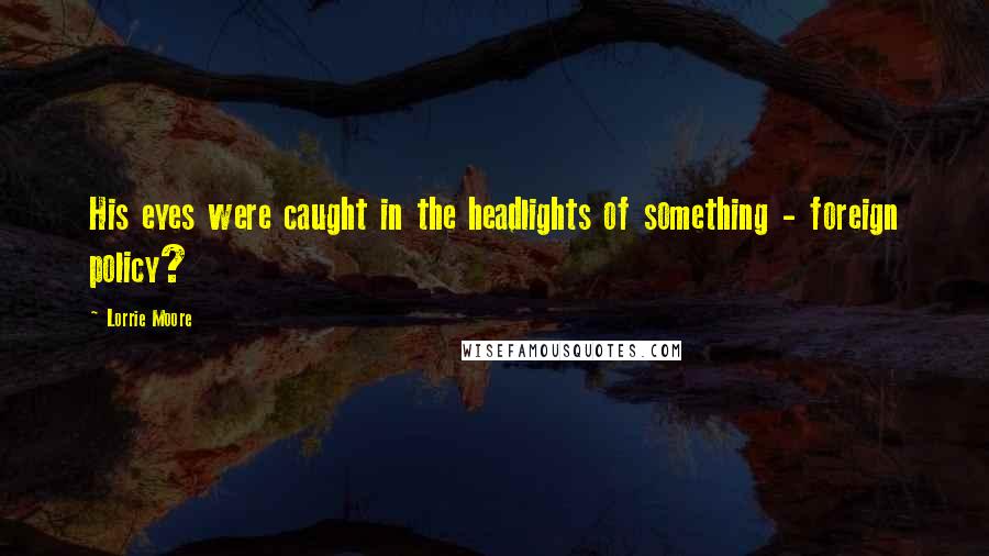Lorrie Moore Quotes: His eyes were caught in the headlights of something - foreign policy?