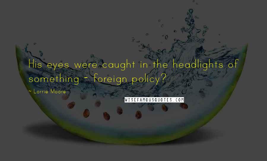 Lorrie Moore Quotes: His eyes were caught in the headlights of something - foreign policy?