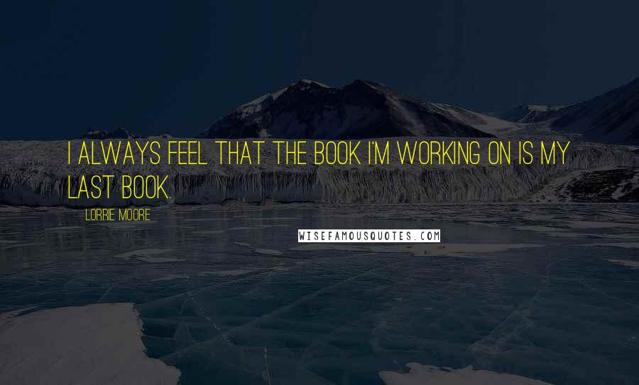 Lorrie Moore Quotes: I always feel that the book I'm working on is my last book.