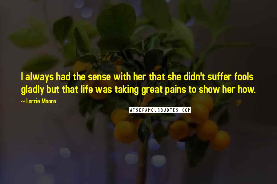 Lorrie Moore Quotes: I always had the sense with her that she didn't suffer fools gladly but that life was taking great pains to show her how.