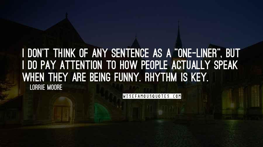 Lorrie Moore Quotes: I don't think of any sentence as a "one-liner", but I do pay attention to how people actually speak when they are being funny. Rhythm is key.