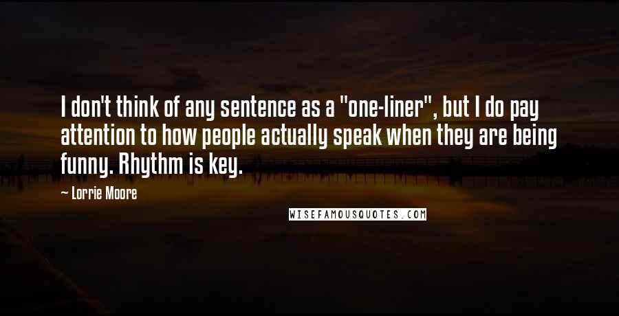 Lorrie Moore Quotes: I don't think of any sentence as a "one-liner", but I do pay attention to how people actually speak when they are being funny. Rhythm is key.