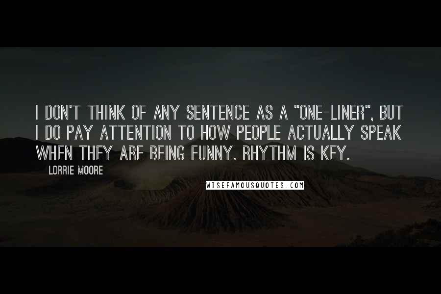 Lorrie Moore Quotes: I don't think of any sentence as a "one-liner", but I do pay attention to how people actually speak when they are being funny. Rhythm is key.