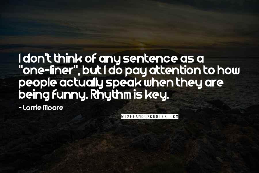 Lorrie Moore Quotes: I don't think of any sentence as a "one-liner", but I do pay attention to how people actually speak when they are being funny. Rhythm is key.