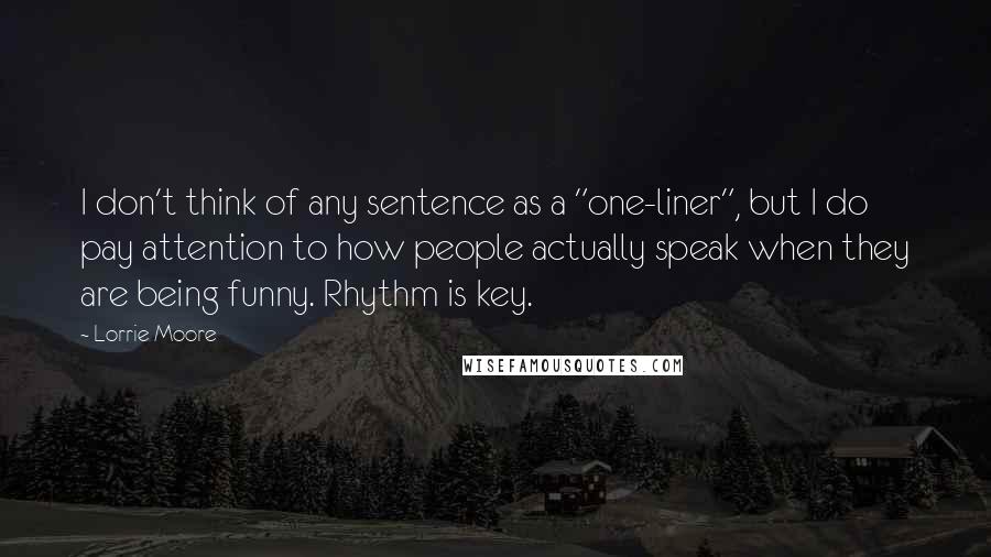 Lorrie Moore Quotes: I don't think of any sentence as a "one-liner", but I do pay attention to how people actually speak when they are being funny. Rhythm is key.