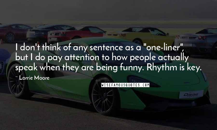 Lorrie Moore Quotes: I don't think of any sentence as a "one-liner", but I do pay attention to how people actually speak when they are being funny. Rhythm is key.