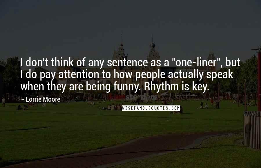 Lorrie Moore Quotes: I don't think of any sentence as a "one-liner", but I do pay attention to how people actually speak when they are being funny. Rhythm is key.