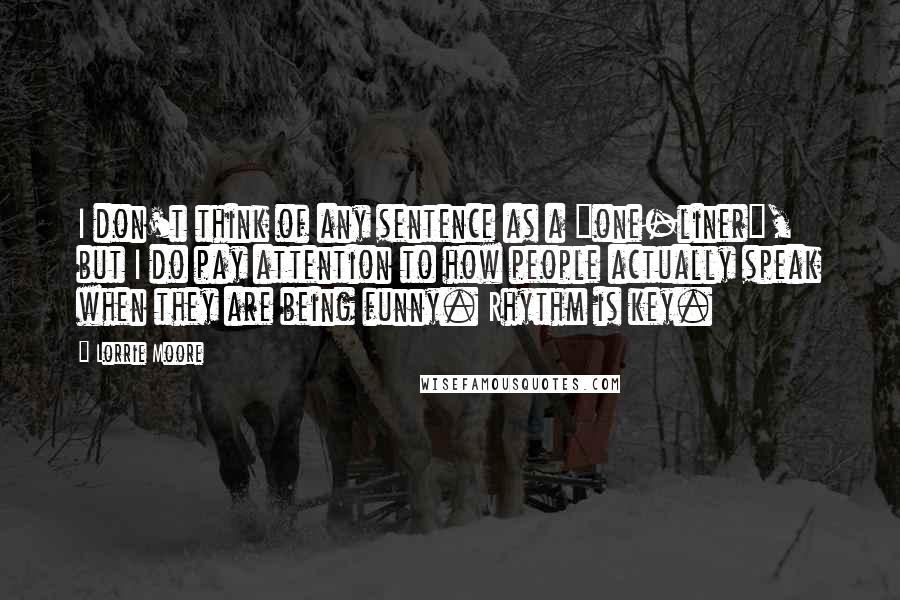 Lorrie Moore Quotes: I don't think of any sentence as a "one-liner", but I do pay attention to how people actually speak when they are being funny. Rhythm is key.