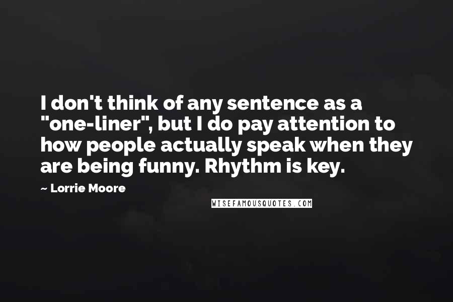 Lorrie Moore Quotes: I don't think of any sentence as a "one-liner", but I do pay attention to how people actually speak when they are being funny. Rhythm is key.