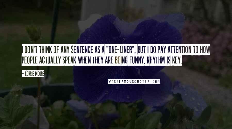 Lorrie Moore Quotes: I don't think of any sentence as a "one-liner", but I do pay attention to how people actually speak when they are being funny. Rhythm is key.