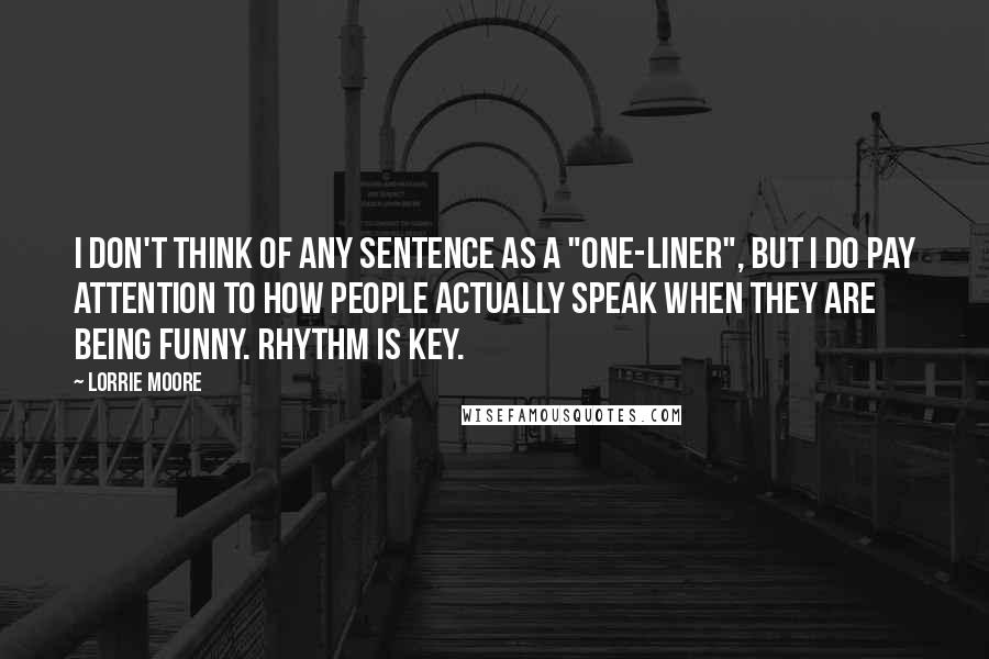 Lorrie Moore Quotes: I don't think of any sentence as a "one-liner", but I do pay attention to how people actually speak when they are being funny. Rhythm is key.