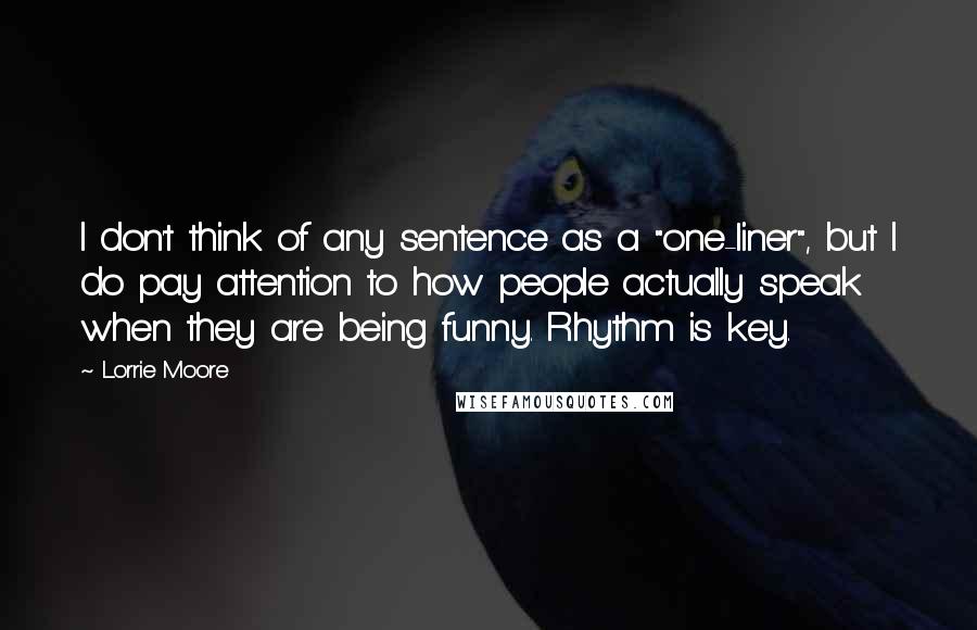 Lorrie Moore Quotes: I don't think of any sentence as a "one-liner", but I do pay attention to how people actually speak when they are being funny. Rhythm is key.