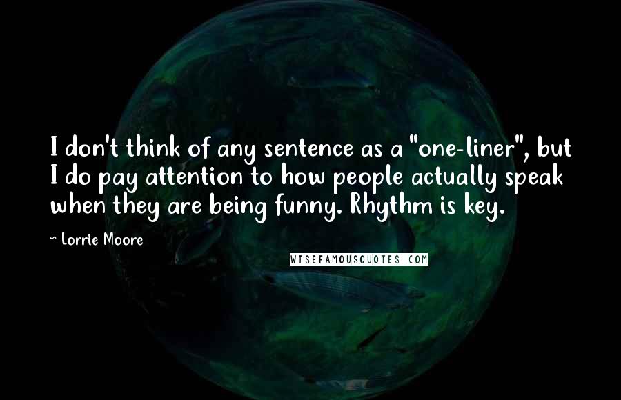 Lorrie Moore Quotes: I don't think of any sentence as a "one-liner", but I do pay attention to how people actually speak when they are being funny. Rhythm is key.