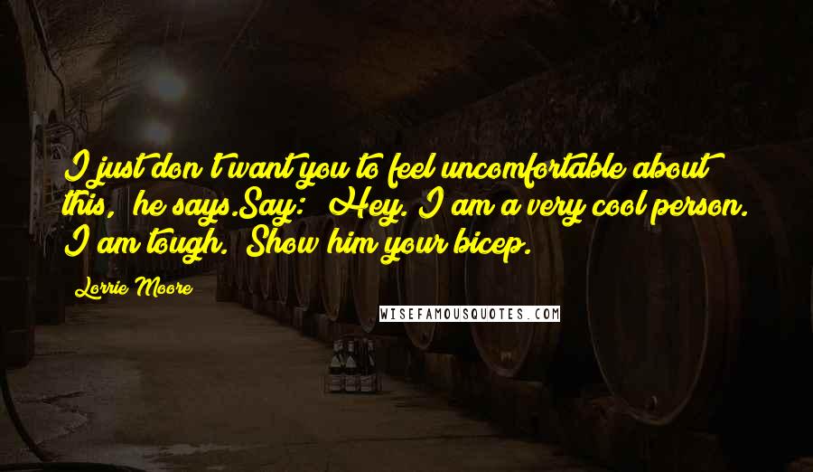 Lorrie Moore Quotes: I just don't want you to feel uncomfortable about this," he says.Say: "Hey. I am a very cool person. I am tough." Show him your bicep.