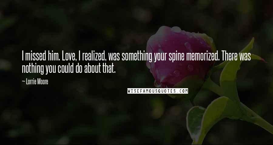 Lorrie Moore Quotes: I missed him. Love, I realized, was something your spine memorized. There was nothing you could do about that.