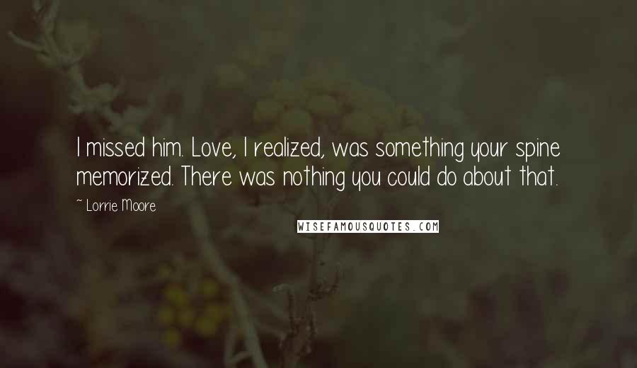 Lorrie Moore Quotes: I missed him. Love, I realized, was something your spine memorized. There was nothing you could do about that.