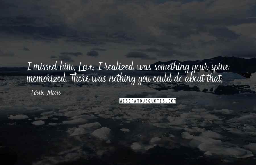 Lorrie Moore Quotes: I missed him. Love, I realized, was something your spine memorized. There was nothing you could do about that.