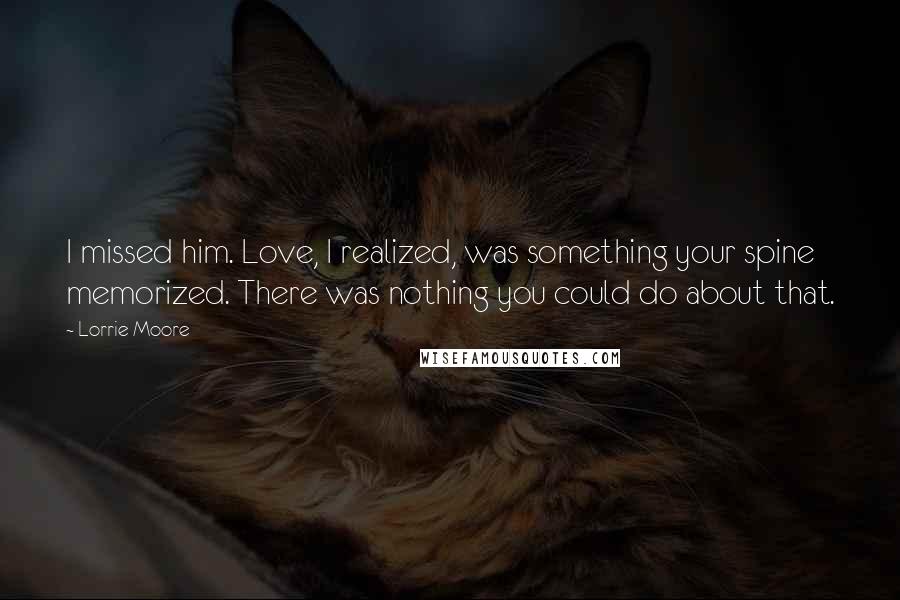 Lorrie Moore Quotes: I missed him. Love, I realized, was something your spine memorized. There was nothing you could do about that.