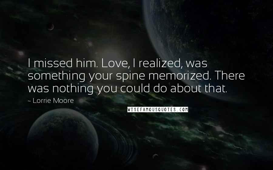 Lorrie Moore Quotes: I missed him. Love, I realized, was something your spine memorized. There was nothing you could do about that.