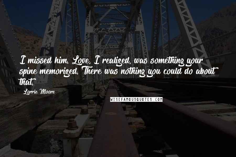 Lorrie Moore Quotes: I missed him. Love, I realized, was something your spine memorized. There was nothing you could do about that.