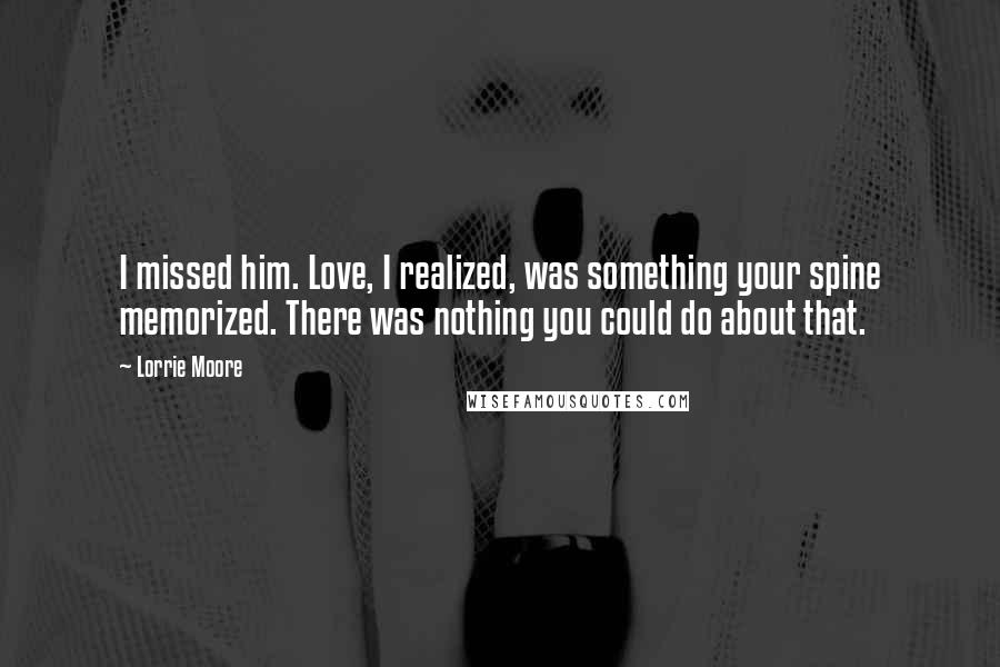 Lorrie Moore Quotes: I missed him. Love, I realized, was something your spine memorized. There was nothing you could do about that.