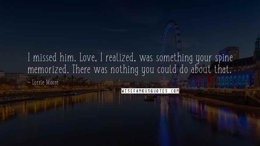 Lorrie Moore Quotes: I missed him. Love, I realized, was something your spine memorized. There was nothing you could do about that.