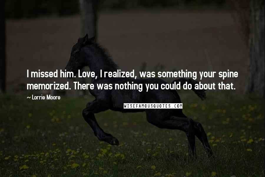 Lorrie Moore Quotes: I missed him. Love, I realized, was something your spine memorized. There was nothing you could do about that.