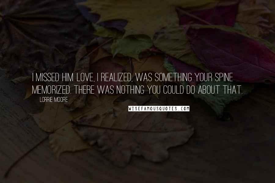 Lorrie Moore Quotes: I missed him. Love, I realized, was something your spine memorized. There was nothing you could do about that.