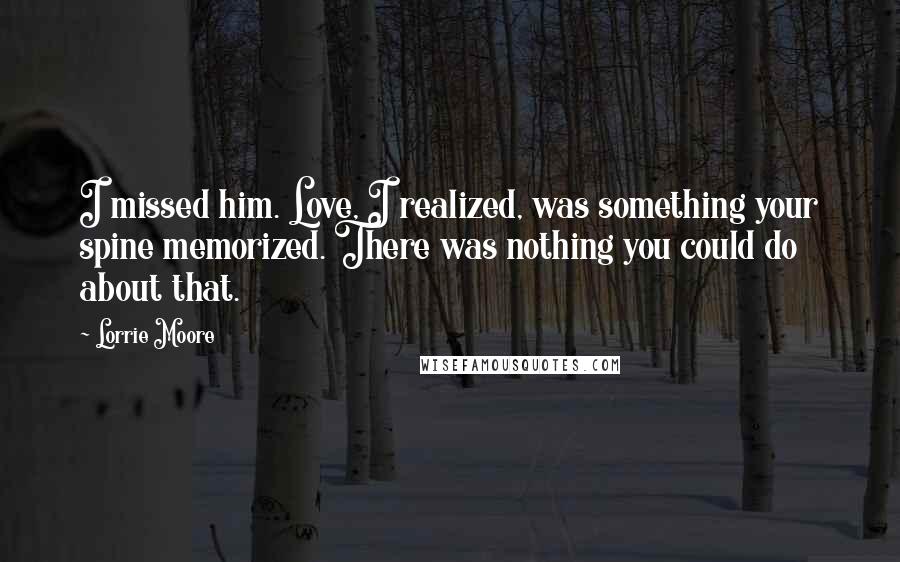 Lorrie Moore Quotes: I missed him. Love, I realized, was something your spine memorized. There was nothing you could do about that.