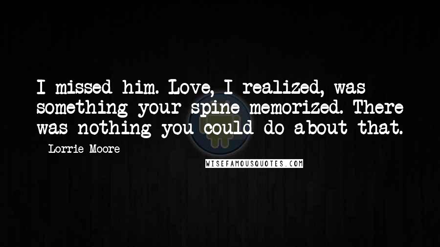 Lorrie Moore Quotes: I missed him. Love, I realized, was something your spine memorized. There was nothing you could do about that.