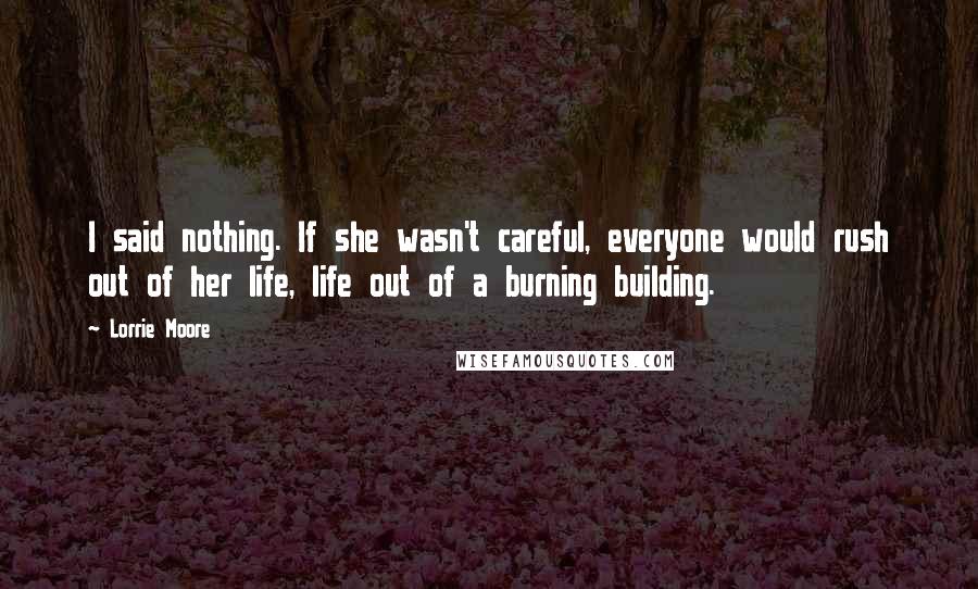 Lorrie Moore Quotes: I said nothing. If she wasn't careful, everyone would rush out of her life, life out of a burning building.