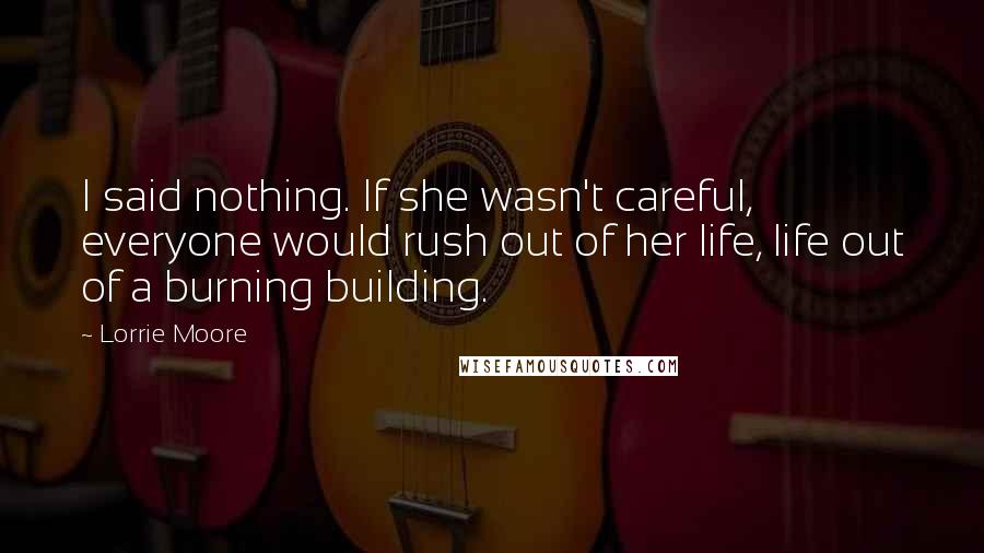 Lorrie Moore Quotes: I said nothing. If she wasn't careful, everyone would rush out of her life, life out of a burning building.