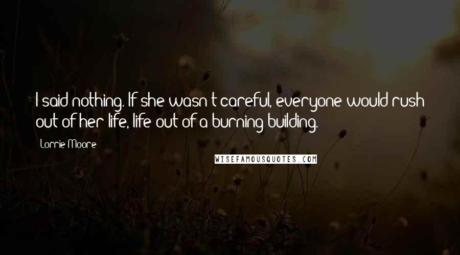 Lorrie Moore Quotes: I said nothing. If she wasn't careful, everyone would rush out of her life, life out of a burning building.