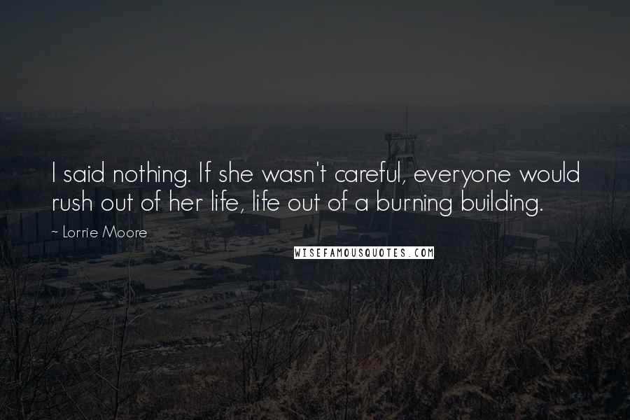 Lorrie Moore Quotes: I said nothing. If she wasn't careful, everyone would rush out of her life, life out of a burning building.