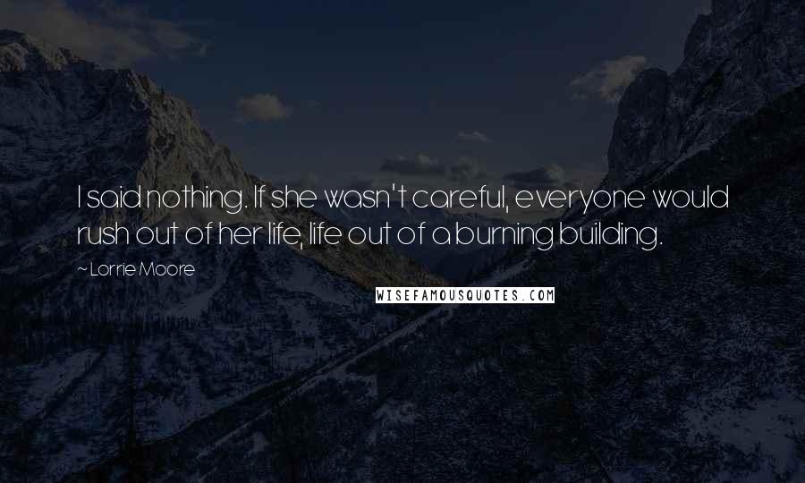 Lorrie Moore Quotes: I said nothing. If she wasn't careful, everyone would rush out of her life, life out of a burning building.