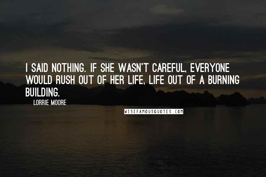 Lorrie Moore Quotes: I said nothing. If she wasn't careful, everyone would rush out of her life, life out of a burning building.