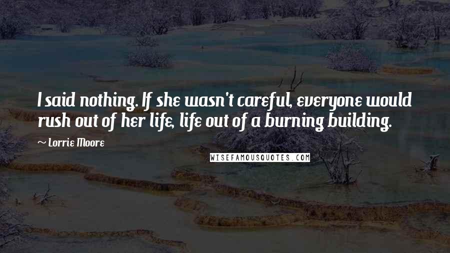 Lorrie Moore Quotes: I said nothing. If she wasn't careful, everyone would rush out of her life, life out of a burning building.