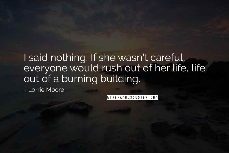 Lorrie Moore Quotes: I said nothing. If she wasn't careful, everyone would rush out of her life, life out of a burning building.