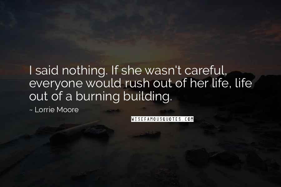 Lorrie Moore Quotes: I said nothing. If she wasn't careful, everyone would rush out of her life, life out of a burning building.