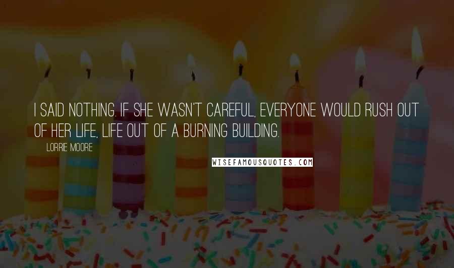 Lorrie Moore Quotes: I said nothing. If she wasn't careful, everyone would rush out of her life, life out of a burning building.