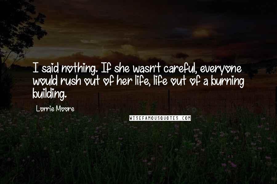 Lorrie Moore Quotes: I said nothing. If she wasn't careful, everyone would rush out of her life, life out of a burning building.