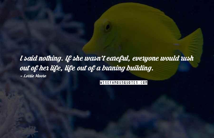 Lorrie Moore Quotes: I said nothing. If she wasn't careful, everyone would rush out of her life, life out of a burning building.