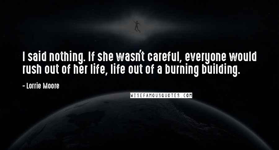 Lorrie Moore Quotes: I said nothing. If she wasn't careful, everyone would rush out of her life, life out of a burning building.