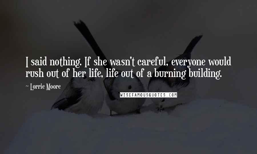 Lorrie Moore Quotes: I said nothing. If she wasn't careful, everyone would rush out of her life, life out of a burning building.