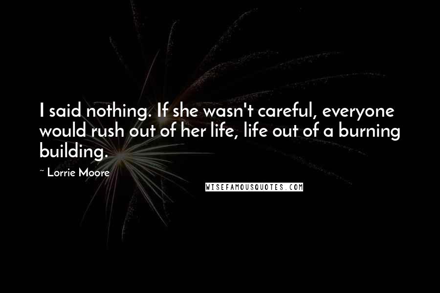 Lorrie Moore Quotes: I said nothing. If she wasn't careful, everyone would rush out of her life, life out of a burning building.